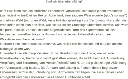 Sind wir überlebensfähig?

RESCHKE kann sich ein einfaches Experiment vorstellen: Man stelle jedem Probanden (zumindest virtuell) einen Hektar Ackerland, eine saubere Wasserquelle (gibt's so was?) und etwas Wald (richtigen Wald, keine Nutzholzplantage) zur Verfügung. Nun sollen die Probanden einen Plan erstellen, wie sie auf dieser Grundlage überleben werden. Das wäre die pure, radikale Version. In einer abgemilderten Form des Experiments soll eine begrenzte, umweltverträgliche Auswahl von externen Hilfsmitteln erlaubt sein.
Was dabei wohl herauskommt? 
In erster Linie eine Bestandsaufnahme, wie realistisch-lebensnah und nützlich unsere Bildungskarriere war. In zweiter Linie allerdings der Anstoß zur Beantwortung der Frage, wie wir eine lebensbejahende, friedliche Zukunft gestalten können, die nicht mehr auf Ausbeutung, Vergiftung und Zerstörung von Mensch(lichkeit) und Natur bei gleichzeitiger Ablehnung von Verantwortung basiert. Die Antwort und Lösung auf einem derart begrenzten Lebensraum wird in der Schließung von Stoffkreisläufen liegen, die ein autarkes Leben ermöglicht und den Lebensraum in all seinen Funktionen erhält.